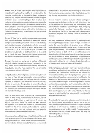 YOGANANT FEB 2016 // 05
darkest hour, it is very close to you.” This expression has
helped me through much turmoil, for it reminds me that the
potential for all the joy of the world is always available to
everyone in it. Beyond our deepest fears, worries, struggles
and strife exists something bigger than all of us. Our
challenge is to work to open up to that vastness, especially
whenourlivesseemtrulygrim.Oncewehavelearnedhowto
dothis,onlythencanwetrulyexperiencesurrenderandonly
the path towards Yoga helps us achieve this, it is in this new
challenge that we can start to tangibly see our own personal
growthhappening.
The word "Yoga" can be used in two ways: as a noun, or as a
verb. In the ﬁrst instance, Yoga refers to our natural state of
beinginwhichwenolongeridentifyourselveswiththebody
and mind, but know ourselves to be the inﬁnite, communal
life force that is present within all beings, and all aspects of
the universe. It is synonymous with the state of
Enlightenment, Samadhi, or God Realization. In its second
use as a verb, the word Yoga refers to those practices that
willhelpustoreachthisenlightenedstateofbeing.
Through the goodness and grace of his heart, Maharshi
Patanjali, the wise sage and Yoga master, compiled for us the
Yoga Sutras in which he expounds on not only the state of
Yoga, but the powerful Yoga practices that we can use to
reachthatstatewithinthislifetime!
In Yoga Sutra 1.23, Patanjali gives us a sure-ﬁre way to reach
the state of Yoga. It is a practice called ishvara pranidhana.
Ishvara is a Sanskrit word that can be translated to mean
supreme, or personal, God. Pranidhana means to dedicate,
devote, or surrender. The practice of Ishvara Pranidhana
therefore means that if we are able to completely surrender
our individual ego identities to God (our own higher self) we
willattaintheidentityofGod.
If we can dedicate our lives to serving the God that dwells
within all other beings, human and non-human alike, we will
move beyond all feelings of separateness. If we can say
without reservation, "I give You myself: my body, my mind
and my heart, to do with as You best see ﬁt," then we will be
freed from the stress, anxiety, self-doubt and negative
karma that arises from our reliance upon our egos to
determinewhichactionswetakeinourlives.
Ishvarapranidhanawillhelptocuretheafﬂictionsofthemind
thatcausepainandsuffering,asitisdesignedtoredirectour
energy away from our selﬁsh desires and personal dramas,
and towards the ultimate pursuit of Oneness. So important
andpowerfulisthispractice,thatPatanjaligivesinstructions
for it on four separate occasions in the Yoga Sutras. And it is
thesimplestandmostdirectmethodtoattainYoga.
In our modern, western culture, where feelings of
separateness and disconnection prevail, often times we
pride ourselves on being strong and domineering over
others. We are used to our egos calling the shots, and giving
us the belief that we are somehow in control of the universe.
Because of this, the idea of surrendering is taken to mean
something negative, as it implies a sort of weakness, or
defeat.
An army, for example, might surrender to opposing forces,
rendering the opposition the victor. In Yoga, however, it is
quite the opposite. Victory is attained as we willingly
surrender our limited idea of who we are (i.e. our name, our
jobs, our problems etc.) and create the space needed to feel
our true nature of Self, which is one of limitless and
boundlessjoy.Itisliketradinginagrainofsandandreceiving
the whole universe in return. And though it requires great
self discipline, trust, and faith to practice ishvara pranidhana,
ultimatelyitwilltakefarmoreefforttoclingtothesmallness
oftheegothenitwilltosurrenderthehigherself.
Within a Yoga class, there are many ways to practice ishvara
pranidhana, and cultivate our ability and willingness to
surrender. By continuously offering up our efforts and
rewards to something more than just personal gain, we are
able to keep ishvara (our own personal form of God) in the
forefront of our minds. By putting aside our judgments and
criticisms, and following the instructions given to us in class,
we learn to more easily take cue from something other than
the ego. With each forward bending posture, we bow down
to God in some form that has meaning to us, and with each
back-bending posture, we offer up our hearts, so that we
may carry out the will of the universe with every thought,
wordandactionwetake.
Fromthisdayforward,letusnotwasteawaythemomentsof
our lives consumed with smallness, jealousy, lust, greed and
false notions of superiority. Contemplate daily the Supreme
attributes of ishvara as you meditate and offer yourself
completely as a vehicle for Divine Will. Peace comes when
we relinquish the idea that we are the "doer" and allow the
inﬁnitetoguideusonourway.
Letgo,andLetGod!
 