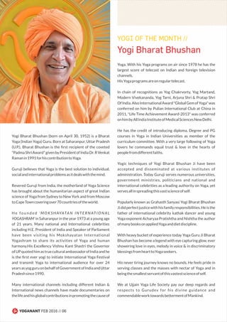 Yogi Bharat Bhushan (born on April 30, 1952) is a Bharat
Yoga (Indian Yoga) Guru. Born at Saharanpur, Uttar Pradesh
(U.P.), Bharat Bhushan is the ﬁrst recipient of the coveted
"PadmaShriAward"givenbyPresidentofIndiaDr.RVenkat
Ramanin1991forhiscontributiontoYoga.
Guruji believes that Yoga is the best solution to individual,
socialandinternationalproblemsasitdealswiththemind.
Revered Guruji from India, the motherland of Yoga Science
has brought about the humanitarian aspect of great Indian
science of Yoga from Sydney to New York and from Moscow
toCapeTowncoveringover70countriesoftheworld.
H e f o u n d e d ' M O K S H AYATA N I N T E R N AT I O N A L
YOGASHRAM' in Saharanpur in the year 1973 at a young age
of 21 years. Many national and International celebrities
including H.E. President of India and Speaker of Parliament
have been visiting his Mokshayatan International
Yogashram to share its activities of Yoga and human
harmony.His Excellency Vishnu Kant Shastri the Governor
ofUPquotedhimastrueculturalambassadorofIndiaandhe
is the ﬁrst ever yogi to initiate International Yoga Festival
and transmit Yoga to international audience for over 24
yearsasyogguruonbehalfofGovernmentofIndiaandUttar
Pradeshsince1990.
Many international channels including different Indian &
International news channels have made documentaries on
thelifeandhisglobalcontributionsinpromotingthecauseof
Yoga. With his Yoga programs on air since 1978 he has the
largest score of telecast on Indian and foreign television
channels.
HisYogaprogramsareonregulartelecast.
In chain of recognitions as Yog Chakrvorty, Yog Martand,
Modern Vivekananda, Yog Tarni, Arjuna Shri & Pratap Shri
OfIndia.AlsoInternationalAward"GlobalGemofYoga"was
conferred on him by Pulian International Club at China in
2011, "Life Time Achievement Award-2013" was conferred
onhimbyAllIndiaInstituteofMedicalSciencesNewDelhi.
He has the credit of introducing diploma, Degree and PG
courses in Yoga in Indian Universities as member of the
curriculum committee. With a very large following of Yoga
lovers he commands equal trust & love in the hearts of
peoplefromdifferentfaiths.
Yogic techniques of Yogi Bharat Bhushan Ji have been
accepted and disseminated at various institutes of
administration. Today Guruji serves numerous universities,
government ministries, politicians and national and
international celebrities as a leading authority on Yoga, yet
servesallinspreadingthisvastscienceofself.
Popularly known as Grahasth Sanyasi Yogi Bharat Bhushan
Jididperfectjusticewithhisfamilyresponsibilities.Heisthe
father of international celebrity kathak dancer and young
Yoga exponent Acharyaa Pratishtha and Nishtha the author
ofmanybooksonappliedYogaanddietdiscipline.
With heavy bucket of experience today Yoga Guru Ji Bharat
Bhushan has become a legend with eye capturing glow, ever
showering love in eyes, melody in voice & in discriminatory
blessingsfromhearttoYogaseekers.
His never tiring journey knows no bounds. He feels pride in
serving classes and the masses with nectar of Yoga and in
beingthesmallestservantofthisvastestscienceofself.
We at Ujjain Yoga Life Society pay our deep regards and
respects to Gurudev for his divine guidance and
commendableworktowardsbettermentofMankind.
Yogi Bharat Bhushan
YOGI OF THE MONTH //
YOGANANT FEB 2016 // 06
 