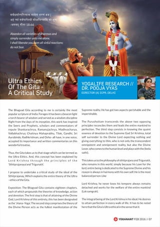 YOGALIFE RESEARCH //
DR. POOJA VYAS
DIRECTOR (A) ICPR, DELHI
YOGANANT FEB 2016 // 07
The Bhagvad Gita according to me is certainly the most
popular scripture of India. Forages it has been a beacon light
a torch bearer of wisdom and served as a wisdom discipline
Right from the days of its inception, this work has inspired
the Seers and Prophets, scholars and commentators of
repute Shankarachrya, Ramanujachrya, Madhvacharya,
Vallabhachrya, Chaitnya Mahaprabhu, Tilak, Gandhi, Sri
Aurobindo, Radhkrishnan, and Osho- all have, in one voice,
accepted its importance and written commentaries on this
wonderfultreatise.
Thus, the Gita takes us to that stage which can be termed as
the Ultra Ethics. And, this concept has been explained by
L o r d K r i s h n a t h r o u g h t h e p r i n c i p l e s o f t h e
‘Sthitprajanaya’and‘Trigunatit’.
I propose to undertake a critical study of the ideal of the
Sthitprajanay, Which explains the entire theory of the Ultra
–ethicsoftheGita.
Exposition: The Bhagvad Gita contains eighteen chapters,
each of which propounds the theories of knowledge, action
and devotion. The ﬁrst step is that of attaining of the Divine
God, Lord Krishna of this entirety, this has been designated
asthe‘Jńana-Yoga’.Thesecondstepcomprisesthetheoryof
the Divine Person acts as the fullest manifestation of the
Supreme reality. He has got two aspects-perishable and the
imperishable.
The Purushottam transcends the above two opposing
principles reconciles them and leads the entire mankind to
perfection. The third step consists in knowing the quaint
essence of devotion to the Supreme God Sri Krishna, total
self surrender to the Divine Lord expecting nothing and
giving everything to Him, who is not only the transcendent
omnipotent and omnipresent reality, but also the Divine
Lover,whocomestothehumanlevelandplayswiththe(leela
sathi).
ThistakesustothephilosophyofsthitprajanaandTrigunatit,
who remains in this world, simply because his Love for the
lord, entire being is dedicated to the Supreme Divine and his
reason is always in harmony with his own self. He is the most
balancedperson.Like
Lord Krishna, he never loses his tempore always remains
detached and works for the welfare of the entire mankind
(Loksamgrah).
The integral being of the Lord Krishna in his ideal. He desires
to attain perfection in every walk of life. It has to be noted
herethattheGitaisUltraethicalinthesensethatit.
सवधमा प र य य मामेकं शरणं ज |
अहं वां सवपापे यो मो िय यािम मा शुच:
-भगवद् गीता 18:66
Abandon all varieties of dharmas and
simply surrender unto me alone.
I shall liberate you from all sinful reactions;
do not fear.
Ultra Ethics
Of The Gita -
A Critical Study
 