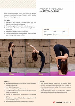 “Hasta" means hand "Pada" means foot, so the exact English
translation is the hand foot pose. This asana widely called as
theforwardbendingposture.
METHOD:
1. Stand erect, feet together, raise your hands over your
head,bendbackwardwhileinhaling.
2. Whileexhaling,bendforwardthebodyabovewaist.
3. Try to catch hold ankles with hands, keeping the head
downward.
4. Graduallydrawtheheadnearertheknees.
5. Maintain the pose for four seconds in suspension and
returntooriginalposition,inhaling.
BENEFITS:
• Hastapadasana removes fatigue, brings vitality, helpful to
improveconcentration.
• Intra-abdominalpressure;
• Extremestretchingoftheposteriormuscles;
• Goodeffectontheabdomen,waistlineandthehipsandhelps
inreducingunhealthyfat.
• Exercises the hips stretching of the muscles of the legs and
arms.
• Often during a busy workday, the blood supply to the brain
canbecomelittlesluggish
• Hastapadasanahelpstostimulatethisbloodcirculation.
CAUTION:
• Yoga postural exercises either static or dynamic, which
involve intra-abdominal compression, should be
discontinuedfortheﬁrstthreedaysofmenstruationandalso
duringadvancedpregnancy.
• People suffering from slipped disc, heart problem, high blood
pressure,abdominalherniashouldnotdothisposture.
YOGANANT FEB 2016 // 08
POSE OF THE MONTH //
HASTHPAADASANA
BREATH
EXH SUS INH
3 6 3
FREQUENCY: Fivetimes
 