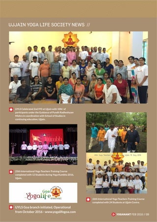 UJJAIN YOGA LIFE SOCIETY NEWS //
YOGANANT FEB 2016 // 09
UYLS Celebrated 2nd IYD at Ujjain with 100s’ of
participants under the Guidance of Pundit Radheshyam
Mishra in coordination with School of Studies in
continuing education, Ujjain.
25th International Yoga Teachers Training Course
completed with 12 Students during Yoga Kumbha 2016,
Ujjain.
26th International Yoga Teachers Training Course
completed with 24 Students at Ujjain Centre.
UYLS Goa branch initiated, Operational
from October 2016 - www.yogalifegoa.com
 