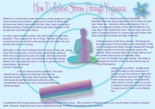 How To Relieve Stress Through Yogasana
Stress is a mental state where the mind is under pressure or the                    1.Keep body in a sleeping posture (sabasana) -
mind is tense and turbulent. Long hours of work at offices and                      Basically there are three postures in which body can take
factories are mainly responsible for this. Also, there are social or                rest; these are - standing, sitting and sleeping. Out of
familial problems. People work hard to get more pleasure in life                    these, the sleeping posture is more comfortable for one
but get pain and distress in return.                                                may stay in this posture for hours. So one may rest one's
                                                                                    body in sleeping posture on a plane and soft surface with
In order to get relief from stress, the mind should be calm and                     face upwards and hands and legs stretched.
peaceful. This is exactly the aim of Yoga. The aim of Yoga is to
control the mind so that the mind remains in self. Self is the true                      2.Slowing down of life force (prana) - All beings are
identity and home of a being.                                                            living because of the prevalence and movement of life
                                                                                         force throughout the body. Prana is always felt through
Spiritually a man may be divided into four parts. These are - gross                      the movement of air known as breath across the
body, life force (prana), mind and bliss (ananda) or self/soul.                          nostrils. When one lies down for at least half an hour,
When the body becomes calm and static, life force becomes                                the breath slows down considerably. After
calm and mind in turn gets concentrated. A free and concen-                                an hour, the breath may stop moving. This state is
trated mind only tastes the bliss. In order to get bliss and to                          Pranayama and this is the true and natural way of
dispel stress, one should                                                                doing Pranayama.
practice Yogasana.                                                                                     3.Keep mind at Trikuti - Initially mind
             In Yoga, Asana means a posture. The body                                                  should be kept on the movement of
should rest in a posture so that the mind may be                                                       breath across the nostrils so that mind
directed inwards. The great Yogi Patanjali has written                                                 doesn't wander here and there. When
that Asana should be motionless (sthiram) and                                                          breath stops moving, mind automati-
comfortable (sukham). For this, one should follow the                                                  cally moves to Trikuti, which is a point
following steps.                                                                                       in between eyebrows and above nose.
                                                                                                       To keep mind at Trikuti is true Medita-
                                                                                                       tion.



A meditative mind enjoys peace and happiness and gets rid of stress. After practice of Yoga for years, one may be able to achieve a blissful
state. However, beginners may enjoy happiness through meditation according to one's sincerity.
 