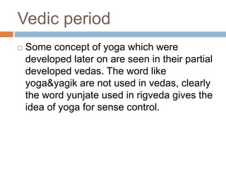 Vedic period
 Some concept of yoga which were
developed later on are seen in their partial
developed vedas. The word like
yoga&yagik are not used in vedas, clearly
the word yunjate used in rigveda gives the
idea of yoga for sense control.
 