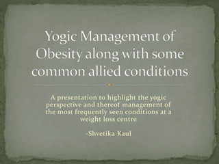 A presentation to highlight the yogic
perspective and thereof management of
the most frequently seen conditions at a
weight loss centre
-Shvetika Kaul
 