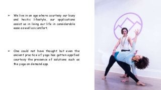 ➢ We live in an age where courtesy our busy
and hectic lifestyle, our applications
assist us in living our life in considerable
ease as well as comfort.
➢ One could not have thought but even the
ancient practice of yoga has gotten appified
courtesy the presence of solutions such as
the yoga on demand app.
 