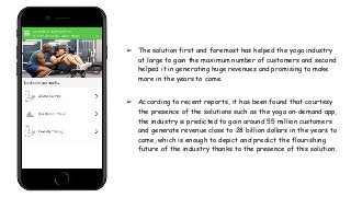 ➢ The solution first and foremost has helped the yoga industry
at large to gain the maximum number of customers and second
helped it in generating huge revenues and promising to make
more in the years to come.
➢ According to recent reports, it has been found that courtesy
the presence of the solutions such as the yoga on-demand app,
the industry is predicted to gain around 55 million customers
and generate revenue close to 28 billion dollars in the years to
come, which is enough to depict and predict the flourishing
future of the industry thanks to the presence of this solution.
 