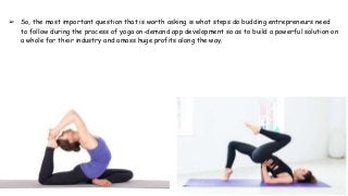 ➢ So, the most important question that is worth asking is what steps do budding entrepreneurs need
to follow during the process of yoga on-demand app development so as to build a powerful solution on
a whole for their industry and amass huge profits along the way.
 