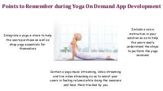 Points to Remember during Yoga On Demand App Development
Integrate a yoga e-store to help
the users purchase as well as
shop yoga essentials for
themselves
Include a voice
instruction in your
solution so as to help
the users easily
understand the steps
to perform the yoga
sessions
Contain a yoga music streaming, video streaming
and live video streaming so as to assist your
users in feeling relaxed while doing the sessions
and have them tracked by you
 