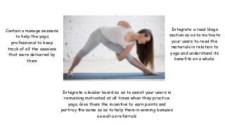 Contain a manage sessions
to help the yoga
professional to keep
track of all the sessions
that were delivered by
them
Integrate a read blogs
section so as to motivate
your users to read the
materials in relation to
yoga and understand its
benefits on a whole.
Integrate a leader board so as to assist your users in
remaining motivated at all times when they practice
yoga. Give them the incentive to earn points and
portray the same so as to help them in winning bonuses
as well as referrals
 