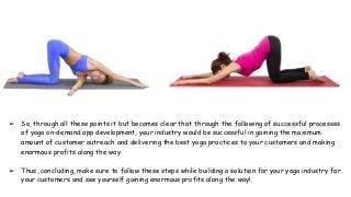 ➢ So, through all these points it but becomes clear that through the following of successful processes
of yoga on-demand app development, your industry would be successful in gaining the maximum
amount of customer outreach and delivering the best yoga practices to your customers and making
enormous profits along the way.
➢ Thus, concluding, make sure to follow these steps while building a solution for your yoga industry for
your customers and see yourself gaining enormous profits along the way!
 