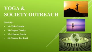 YOGA &
SOCIETY OUTREACH
Made by:
• 33- Talha Momin
• 34- Sugam Pandey
• 35- Atharva Parab
• 36- Simran Pardeshi
 