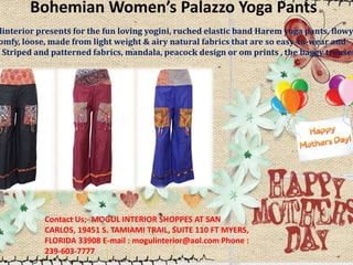 Bohemian Women’s Palazzo Yoga Pants
linterior presents for the fun loving yogini, ruched elastic band Harem yoga pants, flowy
omfy, loose, made from light weight & airy natural fabrics that are so easy-to-wear and
. Striped and patterned fabrics, mandala, peacock design or om prints , the baggy trouser
Contact Us;- MOGUL INTERIOR SHOPPES AT SAN
CARLOS, 19451 S. TAMIAMI TRAIL, SUITE 110 FT MYERS,
FLORIDA 33908 E-mail : mogulinterior@aol.com Phone :
239-603-7777
 