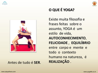 www.yogalife.co.inwww.satyadhara.com
O QUE É YOGA?
Existe muita filosofia e
frases feitas sobre o
assunto, YOGA é um
estilo de vida,
AUTOCONHECIMENTO,
FELICIDADE , EQUILÍBRIO
entre corpo e mente e
todo o contexto
humano na natureza, é
REALIZAÇÃO .Antes de tudo é SER.
 