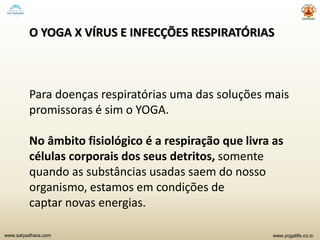 www.yogalife.co.inwww.satyadhara.com
O YOGA X VÍRUS E INFECÇÕES RESPIRATÓRIAS
Para doenças respiratórias uma das soluções mais
promissoras é sim o YOGA.
No âmbito fisiológico é a respiração que livra as
células corporais dos seus detritos, somente
quando as substâncias usadas saem do nosso
organismo, estamos em condições de
captar novas energias.
 