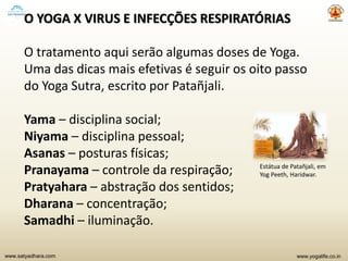 www.yogalife.co.inwww.satyadhara.com
O YOGA X VIRUS E INFECÇÕES RESPIRATÓRIAS
O tratamento aqui serão algumas doses de Yoga.
Uma das dicas mais efetivas é seguir os oito passo
do Yoga Sutra, escrito por Patañjali.
Yama – disciplina social;
Niyama – disciplina pessoal;
Asanas – posturas físicas;
Pranayama – controle da respiração;
Pratyahara – abstração dos sentidos;
Dharana – concentração;
Samadhi – iluminação.
Estátua de Patañjali, em
Yog Peeth, Haridwar.
 
