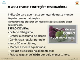 www.yogalife.co.inwww.satyadhara.com
O YOGA X VIRUS E INFECÇÕES RESPIRATÓRIAS
Indicação para quem esta começando neste mundo
Yogui e tem as patologias:
Primeiramente procurar um médico especialista para evitar
agravamento.
ESTILO DE VIDA:
- Evitar o tabagismo;
- Limitar o consumo de álcool;
- Caminhada regular por pelo
menos 30 min diários;
- Manter a mente equilibrada;
- Reduzir os exessos na alimentação;
- Prática regular de YOGA por pelo menos 1 hora.
 
