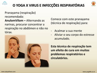 www.yogalife.co.inwww.satyadhara.com
O YOGA X VIRUS E INFECÇÕES RESPIRATÓRIAS
Pranayama (respiração)
recomendada:
AnulomVilom – Alternando as
narinas, procurar concentrar a
respiração no abdômen e não no
tórax.
Comece com este pranayama
(técnica de respiração) para:
- Acalmar a sua mente
- Aliviar o seu corpo do estresse
acumulado.
Esta técnica de respiração tem
um efeito de cura em muitos
problemas respiratórios e
circulatórios.
 