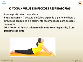 www.yogalife.co.inwww.satyadhara.com
O YOGA X VIRUS E INFECÇÕES RESPIRATÓRIAS
Asana (postura) recomendada:
Bhujangasana – A postura da Cobra expande o peito, melhora a
circulação sanguínea e é altamente recomendada para pessoas
com asma.
OBS: Todos as Asanas aliam movimento com respiração, é um
trabalho conjunto.
 