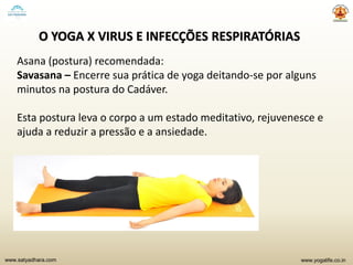 www.yogalife.co.inwww.satyadhara.com
O YOGA X VIRUS E INFECÇÕES RESPIRATÓRIAS
Asana (postura) recomendada:
Savasana – Encerre sua prática de yoga deitando-se por alguns
minutos na postura do Cadáver.
Esta postura leva o corpo a um estado meditativo, rejuvenesce e
ajuda a reduzir a pressão e a ansiedade.
 