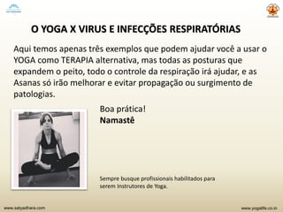 www.yogalife.co.inwww.satyadhara.com
O YOGA X VIRUS E INFECÇÕES RESPIRATÓRIAS
Aqui temos apenas três exemplos que podem ajudar você a usar o
YOGA como TERAPIA alternativa, mas todas as posturas que
expandem o peito, todo o controle da respiração irá ajudar, e as
Asanas só irão melhorar e evitar propagação ou surgimento de
patologias.
Boa prática!
Namastê
Sempre busque profissionais habilitados para
serem Instrutores de Yoga.
 