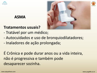 www.yogalife.co.inwww.satyadhara.com
ASMA
Tratamentos usuais?
- Tratável por um médico;
- Autocuidados e uso de bronquiodilatadores;
- Inaladores de ação prolongada;
É Crônica e pode durar anos ou a vida inteira,
não é progressiva e também pode
desaparecer sozinha.
 