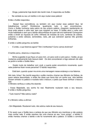 -    Droga, justamente hoje decidi não mentir mais. E respondeu ao Sultão:

-   Na verdade eu sou um ladrão e vim aqui roubar esse palácio!

Então o Sultão respondeu:

-     Nossa! Que coincidência, eu também vim aqui roubar esse palácio! Que tal
trabalharmos juntos?       Dividiremos igualmente tudo        o que      encontrarmos.
Como o Sultão conhecia cada palmo do seu próprio palácio, chegaram rapidamente ao
local onde estava o cofre real, sem que ninguém os visse. O Sultão abriu o cofre com
muita habilidade e sem que o ladrão desconfiasse de quem ele era realmente! Começaram
então a dividir as riquezas do cofre: milhares de moedas de ouro, centenas de colares,
pulseiras e anéis valiosos, esmeraldas, rubis...até que sobraram apenas três grandes
brilhantes.

E então o sultão perguntou ao ladrão:

-    E então, o que faremos agora? Têm 3 brilhantes? Como vamos dividi-los?


O ladrão parou, observou e respondeu:

-    Minha sugestão é que fique um para mim, um para você e outro para o Sultão, já que
roubamos praticamente todo tesouro dele! Os dois concordaram e logo estavam de volta
ao jardim e então o Sultão falou:

-    Gostei muito de trabalhar com você, e queria poder encontrá-lo novamente, quem
sabe podemos fazer novas parcerias? O ladrão respondeu:

-    Está bem, quando quiser me envie uma mensagem nesse endereço e nos falamos.

Até mais, tchau! Na manhã seguinte o sultão mandou chamar seu Ministro da Defesa, de
quem estava desconfiado, e então lhe disse que havia tido um sonho que dois ladrões
haviam entrado no palácio e roubado todo o tesouro, e pediu que fosse verificar o tesouro
real.
O Ministro verificou e voltou lhe dizendo:

- Vossa Majestade, seu sonho foi real. Realmente roubaram todo o seu tesouro.
E então o Sultão perguntou:

- Tudo mesmo? Não sobrou nada?


E o Ministro voltou a afirmar:


- Sim Majestade. Roubaram tudo, não sobrou nada de seu tesouro.


E foi assim que o Sultão teve a certeza de que seu Ministro era mentiroso e não poderia
mais confiar nele. E então resolveu dar uma chance ao seu “novo amigo”, o ladrão! E
então mandou chamar o ladrão e ele foi novamente até o palácio. O Sultão o convidou


                                           10
 