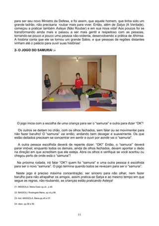 para ser seu novo Ministro da Defesa, e foi assim, que aquele homem, que tinha sido um
grande ladrão, não precisaria roubar mais para viver. Então, além de Satya (A Verdade),
começou a praticar também Asteya (Não Roubar) e em sua nova vida! Aos poucos foi se
transformando ainda mais e passou a ser mais gentil e respeitoso com as pessoas,
tornando-se pouco a pouco uma pessoa não-violenta, desenvolvendo a prática de Ahimsa.
A história conta que ele se tornou um grande Sábio, e que pessoas de regiões distantes
vinham até o palácio para ouvir suas histórias!

2- O JOGO DO SAMURAI 24




  O jogo inicia com a escolha de uma criança para ser o “samurai” e outra para dizer “OK”!

  Os outros se deitam no chão, com os olhos fechados, sem falar ou se movimentar para
não fazer barulho! O “samurai” vai então, andando bem devagar e suavemente. Os que
estão deitados precisam se concentrar em sentir e ouvir por aonde vai o “samurai”.

  A outra pessoa escolhida deverá de repente dizer: “OK!” Então, o “samurai” deverá
parar imóvel, enquanto todos os demais, ainda de olhos fechados, devem apontar o dedo
na direção em que acreditam que ele esteja. Abra os olhos e verifique se você acertou ou
chegou perto de onde está o “samurai”!

  Na próxima rodada, irá falar “OK”! quem foi “samurai” e uma outra pessoa é escolhida
para ser o novo “samurai”. O jogo termina quando todos se revezam para ser o “samurai”.

 Neste jogo é preciso máxima concentração, ser sincero para não olhar, nem fazer
barulho para não atrapalhar os amigos, assim pratica-se Satya e ao mesmo tempo em que
segue as regras, não roubando, as crianças estão praticando Asteya!
21- MASSOLA, Maria Ester.op.cit., p.48.

22- BASSOLI, Rosângela Maria, op.cit.p.86.

23- ibid. MASSOLA, Maria,pp.49 a 57.

24- idem, pp.58 e 59.




                                             11
 