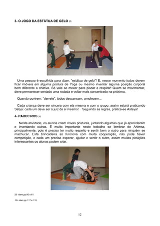 3- O JOGO DA ESTÁTUA DE GELO 25




   Uma pessoa é escolhida para dizer: “estátua de gelo”! E, nesse momento todos devem
ficar imóveis em alguma postura de Yoga ou mesmo inventar alguma posição corporal
bem diferente e criativa. Só vale se mexer para piscar e respirar! Quem se movimentar,
deve permanecer sentado uma rodada e voltar mais concentrado na próxima.

  Quando ouvirem: “derrete”, todos descansam, amolecem...

 Cada criança deve ser sincera com ela mesma e com o grupo, assim estará praticando
Satya: cada um deve ser o juiz de si mesmo! Seguindo as regras, pratica-se Asteya!

4- PARCEIROS 26

    Nesta atividade, os alunos criam novas posturas, juntando algumas que já aprenderam
e inventando outras. É muito importante neste trabalho se lembrar de Ahimsa,
principalmente, pois é preciso ter muito respeito e sentir bem o outro para ninguém se
machucar. Esta brincadeira só funciona com muita cooperação, não pode haver
competição, e cada um precisa esperar, ajudar e sentir o outro, assim muitas posições
interessantes os alunos podem criar.




25- idem,pp.60 e 61

.26- idem,pp.117 e 118.




                                          12
 