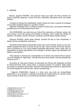 4 – ĀSANAS


   Āsanas, segundo PACKER, “são posturas físicas que agem de forma profunda em
todos os sistemas orgânicos, centros nervosos e glândulas, garantindo assim uma saúde
perfeita”.¹

   A prática de Āsanas traz estabilidade, saúde e leveza ao corpo e quando se consegue
uma posição agradável atinge-se o equilíbrio mental. ²
   Segundo a mitologia Hindu, os Āsanas surgiram do Deus Śiva, que assumia diferentes
posições para criar as diversas forma de vida.

   Cita CHANCHANI, que cada vez que o Deus Śiva executava um Āsanas, nascia uma
nova criatura. Como ele executou 84 milhões de Āsanas, foram criadas 84 milhões de
espécies. Os iogues, contudo conhecem e praticam somente alguns desses Āsanas.³

   Segundo PACKER, dentre esses Āsanas, somente 84 são os mais importantes, e
destes, 32 são considerados muito bons.4

    Enquanto muitos Āsanas representam coisas vivas, como animais, peixes ou uma ave,
existem aqueles derivados de outras formas de vida, outros oriundos de formas naturais,
como a montanha ou a lua, outros objetos produzidos pelo homem, barco, arado, fole, ou
assemelham as figuras geométricas como triângulo e também alguns são dedicados aos
sábios ou aos deuses.5

    Para executar os Āsanas há a necessidade de se adotar uma postura firme e segura,
como diz Patañjali no Yoga Sūtra, “não tão firme que cause tensão, nem tão relaxada que
induza ao sono”. 6

    Na prática de Yoga para crianças, as execuções dos Āsanas são adaptadas às fases
do desenvolvimento motor, sendo assim, é possível começar em qualquer idade desde
que exista um programa estruturado, fornecem ferramentas para observar e experimentar
as transformações em nível de corpo, mente e pensamentos. 7

       Segundo CHANCHANI, Āsanas é o único ramo que pode ser compartilhado
diretamente e se ensinados e praticados devidamente proporcionará às crianças saúde
física e mental, levando-as a um crescimento saudável e equilibrado. 8




1- PACKER, Maria Laura, op.cit., p.63.
2-IYENGAR, B.K.S. op.cit.p.42.
3- CHANCHANI, Swati. op.cit.,p.33.
4- ibid.,PACKER, Maria Laura, p.64.
5- ibid, CHANCHANI, Swati, p.33
6- MEHTA, Rohit. A arte da integração, p.137.
7- SALEM, Maurício. op.cit.,p.14
8- ibid., CHANCHANI, Swati,p.154.




                                                13
 