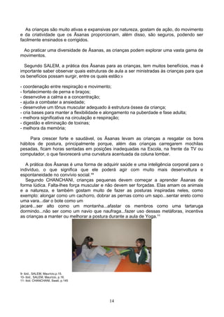 As crianças são muito ativas e expansivas por natureza, gostam de ação, do movimento
e da criatividade que os Āsanas proporcionam, além disso, são seguros, podendo ser
facilmente ensinados e corrigidos.

 Ao praticar uma diversidade de Āsanas, as crianças podem explorar uma vasta gama de
movimentos.

  Segundo SALEM, a prática dos Āsanas para as crianças, tem muitos benefícios, mas é
importante saber observar quais estruturas de aula a ser ministradas às crianças para que
os benefícios possam surgir, entre os quais estão:9

- coordenação entre respiração e movimento;
- fortalecimento de perna e braços;
- desenvolve a calma e a concentração;
- ajuda a combater a ansiedade;
- desenvolve um tônus muscular adequado á estrutura óssea da criança;
- cria bases para manter a flexibilidade e alongamento na puberdade e fase adulta;
- melhora significativa na circulação e respiração;
- digestão e eliminação de toxinas;
- melhora da memória;

     Para crescer forte e saudável, os Āsanas levam as crianças a resgatar os bons
hábitos de postura, principalmente porque, além das crianças carregarem mochilas
pesadas, ficam horas sentadas em posições inadequadas na Escola, na frente da TV ou
computador, o que favorecerá uma curvatura acentuada da coluna lombar.

   A prática dos Āsanas é uma forma de adquirir saúde e uma inteligência corporal para o
indivíduo, o que significa que ele poderá agir com muito mais desenvoltura e
espontaneidade no convívio social.¹º
   Segundo CHANCHANI, crianças pequenas devem começar a aprender Āsanas de
forma lúdica. Falta-lhes força muscular e não devem ser forçadas. Elas amam os animais
e a natureza, e também gostam muito de fazer as posturas inspiradas neles, como
exemplo: alongar como um cachorro, dobrar as pernas como um sapo...sentar ereto como
uma vara...dar o bote como um
jacaré...ser alto como um montanha...afastar os membros como uma tartaruga
dormindo...não ser como um navio que naufraga...fazer uso dessas metáforas, incentiva
as crianças a manter ou melhorar a postura durante a aula de Yoga.¹¹




9- ibid., SALEM, Maurício,p.15.
10- ibid., SALEM, Maurício, p.16.
11- ibid. CHANCHANI, Swati, p.145




                                           14
 