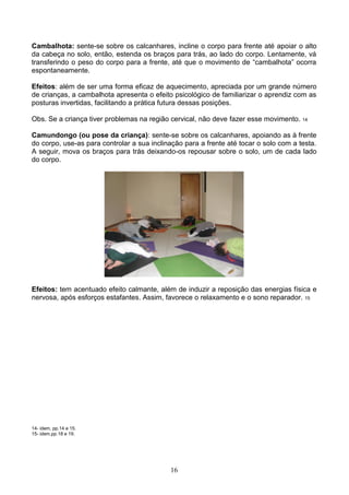 Cambalhota: sente-se sobre os calcanhares, incline o corpo para frente até apoiar o alto
da cabeça no solo, então, estenda os braços para trás, ao lado do corpo. Lentamente, vá
transferindo o peso do corpo para a frente, até que o movimento de “cambalhota” ocorra
espontaneamente.

Efeitos: além de ser uma forma eficaz de aquecimento, apreciada por um grande número
de crianças, a cambalhota apresenta o efeito psicológico de familiarizar o aprendiz com as
posturas invertidas, facilitando a prática futura dessas posições.

Obs. Se a criança tiver problemas na região cervical, não deve fazer esse movimento. 14

Camundongo (ou pose da criança): sente-se sobre os calcanhares, apoiando as à frente
do corpo, use-as para controlar a sua inclinação para a frente até tocar o solo com a testa.
A seguir, mova os braços para trás deixando-os repousar sobre o solo, um de cada lado
do corpo.




Efeitos: tem acentuado efeito calmante, além de induzir a reposição das energias física e
nervosa, após esforços estafantes. Assim, favorece o relaxamento e o sono reparador. 15




14- idem, pp.14 e 15.
15- idem,pp.18 e 19.




                                            16
 