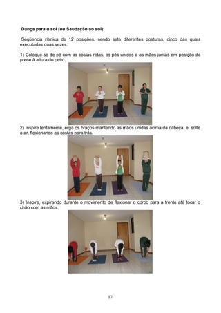 Dança para o sol (ou Saudação ao sol):

 Seqüencia rítmica de 12 posições, sendo sete diferentes posturas, cinco das quais
executadas duas vezes:

1) Coloque-se de pé com as costas retas, os pés unidos e as mãos juntas em posição de
prece à altura do peito.




2) Inspire lentamente, erga os braços mantendo as mãos unidas acima da cabeça, e. solte
o ar, flexionando as costas para trás.




3) Inspire, expirando durante o movimento de flexionar o corpo para a frente até tocar o
chão com as mãos.




                                          17
 