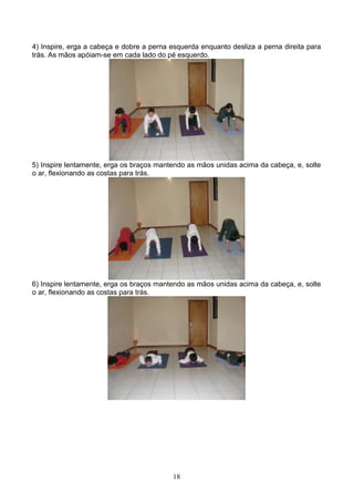 4) Inspire, erga a cabeça e dobre a perna esquerda enquanto desliza a perna direita para
trás. As mãos apóiam-se em cada lado do pé esquerdo.




5) Inspire lentamente, erga os braços mantendo as mãos unidas acima da cabeça, e, solte
o ar, flexionando as costas para trás.




6) Inspire lentamente, erga os braços mantendo as mãos unidas acima da cabeça, e, solte
o ar, flexionando as costas para trás.




                                          18
 