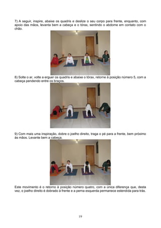 7) A seguir, inspire, abaixe os quadris e deslize o seu corpo para frente, enquanto, com
apoio das mãos, levanta bem a cabeça e o tórax, sentindo o abdome em contato com o
chão.




8) Solte o ar, volte a erguer os quadris e abaixe o tórax, retorne à posição número 5, com a
cabeça pendendo entre os braços.




9) Com mais uma inspiração, dobre o joelho direito, traga o pé para a frente, bem próximo
às mãos. Levante bem a cabeça.




Este movimento é o retorno à posição número quatro, com a única diferença que, desta
vez, o joelho direito é dobrado à frente e a perna esquerda permanece estendida para trás.




                                            19
 