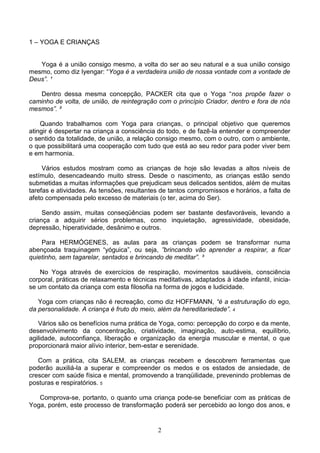 1 – YOGA E CRIANÇAS


   Yoga é a união consigo mesmo, a volta do ser ao seu natural e a sua união consigo
mesmo, como diz Iyengar: “Yoga é a verdadeira união de nossa vontade com a vontade de
Deus”. ¹

   Dentro dessa mesma concepção, PACKER cita que o Yoga “nos propõe fazer o
caminho de volta, de união, de reintegração com o princípio Criador, dentro e fora de nós
mesmos”. ²

    Quando trabalhamos com Yoga para crianças, o principal objetivo que queremos
atingir é despertar na criança a consciência do todo, e de fazê-la entender e compreender
o sentido da totalidade, de união, a relação consigo mesmo, com o outro, com o ambiente,
o que possibilitará uma cooperação com tudo que está ao seu redor para poder viver bem
e em harmonia.

     Vários estudos mostram como as crianças de hoje são levadas a altos níveis de
estímulo, desencadeando muito stress. Desde o nascimento, as crianças estão sendo
submetidas a muitas informações que prejudicam seus delicados sentidos, além de muitas
tarefas e atividades. As tensões, resultantes de tantos compromissos e horários, a falta de
afeto compensada pelo excesso de materiais (o ter, acima do Ser).

     Sendo assim, muitas conseqüências podem ser bastante desfavoráveis, levando a
criança a adquirir sérios problemas, como inquietação, agressividade, obesidade,
depressão, hiperatividade, desânimo e outros.

    Para HERMÓGENES, as aulas para as crianças podem se transformar numa
abençoada traquinagem “yóguica”, ou seja, ”brincando vão aprender a respirar, a ficar
quietinho, sem tagarelar, sentados e brincando de meditar”. ³

    No Yoga através de exercícios de respiração, movimentos saudáveis, consciência
corporal, práticas de relaxamento e técnicas meditativas, adaptados à idade infantil, inicia-
se um contato da criança com esta filosofia na forma de jogos e ludicidade.

   Yoga com crianças não é recreação, como diz HOFFMANN, “é a estruturação do ego,
da personalidade. A criança é fruto do meio, além da hereditariedade”. 4

   Vários são os benefícios numa prática de Yoga, como: percepção do corpo e da mente,
desenvolvimento da concentração, criatividade, imaginação, auto-estima, equilíbrio,
agilidade, autoconfiança, liberação e organização da energia muscular e mental, o que
proporcionará maior alívio interior, bem-estar e serenidade.

   Com a prática, cita SALEM, as crianças recebem e descobrem ferramentas que
poderão auxiliá-la a superar e compreender os medos e os estados de ansiedade, de
crescer com saúde física e mental, promovendo a tranqüilidade, prevenindo problemas de
posturas e respiratórios. 5

   Comprova-se, portanto, o quanto uma criança pode-se beneficiar com as práticas de
Yoga, porém, este processo de transformação poderá ser percebido ao longo dos anos, e


                                             2
 