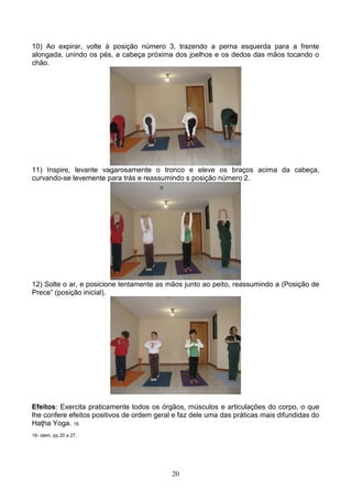 10) Ao expirar, volte à posição número 3, trazendo a perna esquerda para a frente
alongada, unindo os pés, a cabeça próxima dos joelhos e os dedos das mãos tocando o
chão.




11) Inspire, levante vagarosamente o tronco e eleve os braços acima da cabeça,
curvando-se levemente para trás e reassumindo s posição número 2.




12) Solte o ar, e posicione lentamente as mãos junto ao peito, reassumindo a (Posição de
Prece” (posição inicial).




Efeitos: Exercita praticamente todos os órgãos, músculos e articulações do corpo, o que
lhe confere efeitos positivos de ordem geral e faz dele uma das práticas mais difundidas do
Haţha Yoga. 16
16- idem, pp.20 a 27.




                                            20
 