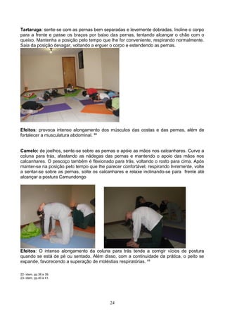 Tartaruga: sente-se com as pernas bem separadas e levemente dobradas. Incline o corpo
para a frente e passe os braços por baixo das pernas, tentando alcançar o chão com o
queixo. Mantenha a posição pelo tempo que lhe for conveniente, respirando normalmente.
Saia da posição devagar, voltando a erguer o corpo e estendendo as pernas.




Efeitos: provoca intenso alongamento dos músculos das costas e das pernas, além de
fortalecer a musculatura abdominal. ²²


Camelo: de joelhos, sente-se sobre as pernas e apóie as mãos nos calcanhares. Curve a
coluna para trás, afastando as nádegas das pernas e mantendo o apoio das mãos nos
calcanhares. O pescoço também é flexionado para trás, voltando o rosto para cima. Após
manter-se na posição pelo tempo que lhe parecer confortável, respirando livremente, volte
a sentar-se sobre as pernas, solte os calcanhares e relaxe inclinando-se para frente até
alcançar a postura Camundongo




Efeitos: O intenso alongamento da coluna para trás tende a corrigir vícios de postura
quando se está de pé ou sentado. Além disso, com a continuidade da prática, o peito se
expande, favorecendo a superação de moléstias respiratórias. ²³

22- idem, pp.38 e 39.
23- idem, pp.40 e 41.




                                           24
 