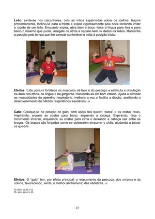 Leão: sente-se nos calcanhares, com as mãos espalmadas sobre os joelhos. Inspire
profundamente. Incline-se para a frente e expire vigorosamente pela boca tentando imitar
o rugido de um leão. Enquanto expira, abra bem a boca, force a língua para fora e para
baixo o máximo que puder, arregale os olhos e separe bem os dedos da mãos. Mantenha
a posição pelo tempo que lhe parecer confortável e volta à posição inicial.




Efeitos: Esta postura fortalece os músculos da face e do pescoço e estimula a circulação
na área dos olhos, da língua e da garganta, mantendo-as em bom estado. Ajuda a eliminar
as mucosidades do aparelho respiratório, melhora a voz a facilita a dicção, auxiliando o
desenvolvimento de hábitos respiratórios saudáveis. 24


Gato: Coloque-se na posição do gato, com apoio nas quatro “patas” e as costas retas.
Inspirando, arqueie as costas para baixo, erguendo a cabeça. Expirando, faça o
movimento inverso, arqueando as costas para cima e deixando a cabeça cair entre os
braços. Os braços são forçados como se quisessem empurrar o chão, ajudando a baixar
os quadris.




Efeitos: O “gato” tem, por efeito principal, o relaxamento do pescoço, dos ombros e da
coluna, favorecendo, ainda, o melhor alinhamento das vértebras. 25
24-ídem, pp.42 e 43.
25- idem, pp.44 e 45.




                                          25
 
