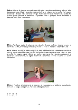 Cobra: deite-se de bruços, com os braços dobrados e as mãos apoiadas no solo, ao lado
do corpo, entre a cintura e as axilas. Inspirando, levante o tronco com o auxílio dos braços,
afastando-o do solo até a altura do umbigo. Relaxe os ombros e mantenha a posição até
quando puder prender a respiração. Expirando, volta à posição inicial, repetindo o
exercício entre duas e três vezes.




Efeitos: Tonifica a região da coluna e dos músculos dorsais, acalma o sistema nervoso e
estimula o apetite, além de ajudar a recuperação no caso de moléstias respiratórias. 26

Arco: deite-se de bruços, apóie o queixo no solo, dobre as pernas e segure os tornozelos
com os braços estendidos para trás. Os joelhos devem permanecer unidos. Inspire e, com
o auxílio dos braços, erga o máximo que puder a cabeça, o eito e as coxas, passando a
apoiar-se, exclusivamente, na região abdominal. Mantenha a posição enquanto não sentir
desconforto.




Efeitos: Fortalece principalmente a coluna e a musculatura do abdome, exercitando,
também, os braços e as pernas. Favorece a boa postura. 27



26- idem, pp.46 e 47.
27- idem, pp.48 e 49.




                                             26
 