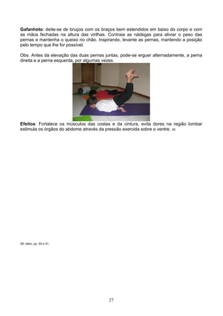 Gafanhoto: deite-se de bruços com os braços bem estendidos em baixo do corpo e com
as mãos fechadas na altura das virilhas. Contraia as nádegas para aliviar o peso das
pernas e mantenha o queixo no chão. Inspirando, levante as pernas, mantendo a posição
pelo tempo que lhe for possível.

Obs. Antes da elevação das duas pernas juntas, pode-se erguer alternadamente, a perna
direita e a perna esquerda, por algumas vezes.




Efeitos: Fortalece os músculos das costas e da cintura, evita dores na região lombar
estimula os órgãos do abdome através da pressão exercida sobre o ventre. 28




28- idem, pp. 50 e 51.




                                         27
 