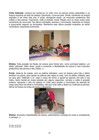 Folha Dobrada: comece por sentar-se no chão com as pernas juntas estendidas e os
braços erguidos ao lado da cabeça. Expirando, curve-se para frente, mantendo os braços
erguidos e em linha reta com o corpo, alongando assim, os músculos posteriores das
costas e das pernas. Inspirando, volte à posição inicial. Repita uma ou duas vezes esse
movimento de vai-e-vem. Na última inclinação, acentue o movimento, baixando os braços
e procurando segurar os tornozelos. Mantenha esta última posição enquanto se sentir
confortável, respirando livremente.




Efeitos: Esta posição de flexão da coluna para frente tem, como principal objetivo, um
efeito calmante. Além disso, ajuda a aumentar a flexibilidade da coluna e dos músculos
posteriores das pernas e das costas. 29

Ponte: deite-se de costas, com os joelhos dobrados. Leve os braços para trás e dobre
também os pulsos, para apoiar as palmas das mãos no solo, com os dedos voltados para
os seus pés. Soltando o ar, erga o corpo de forma a apoiar-se apenas nos pés e nas
mãos. Após manter-se nessa posição por alguns segundos, comece a voltar à posição
anterior, apoiando o alto da cabeça no chão para auxiliar o movimento de descida do
corpo (que deve ser lento e controlado), até que você volte a deitar-se. Estenda as pernas,
alinhe os braços ao longo do corpo e descanse.




Efeitos: Aumenta a flexibilidade da coluna, estimulando a energia do corpo e combatendo
o cansaço. 30


29- idem, pp.52 e 53.
30- idem, pp.58 e59.



                                            28
 