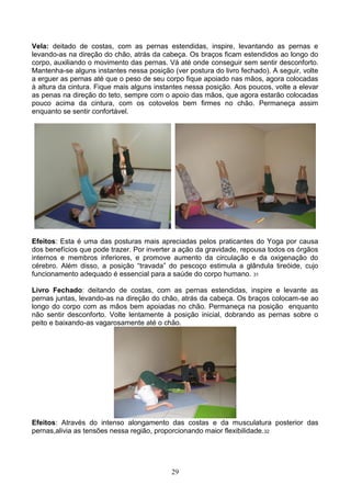 Vela: deitado de costas, com as pernas estendidas, inspire, levantando as pernas e
levando-as na direção do chão, atrás da cabeça. Os braços ficam estendidos ao longo do
corpo, auxiliando o movimento das pernas. Vá até onde conseguir sem sentir desconforto.
Mantenha-se alguns instantes nessa posição (ver postura do livro fechado). A seguir, volte
a erguer as pernas até que o peso de seu corpo fique apoiado nas mãos, agora colocadas
à altura da cintura. Fique mais alguns instantes nessa posição. Aos poucos, volte a elevar
as penas na direção do teto, sempre com o apoio das mãos, que agora estarão colocadas
pouco acima da cintura, com os cotovelos bem firmes no chão. Permaneça assim
enquanto se sentir confortável.




Efeitos: Esta é uma das posturas mais apreciadas pelos praticantes do Yoga por causa
dos benefícios que pode trazer. Por inverter a ação da gravidade, repousa todos os órgãos
internos e membros inferiores, e promove aumento da circulação e da oxigenação do
cérebro. Além disso, a posição “travada” do pescoço estimula a glândula tireóide, cujo
funcionamento adequado é essencial para a saúde do corpo humano. 31

Livro Fechado: deitando de costas, com as pernas estendidas, inspire e levante as
pernas juntas, levando-as na direção do chão, atrás da cabeça. Os braços colocam-se ao
longo do corpo com as mãos bem apoiadas no chão. Permaneça na posição enquanto
não sentir desconforto. Volte lentamente à posição inicial, dobrando as pernas sobre o
peito e baixando-as vagarosamente até o chão.




Efeitos: Através do intenso alongamento das costas e da musculatura posterior das
pernas,alivia as tensões nessa região, proporcionando maior flexibilidade. 32




                                           29
 