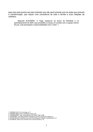 para isso será preciso aos pais entender que não será somente com as aulas que ocorrerá
a transformação, que requer uma consciência de toda a família e suas relações de
cotidiano.

             Segundo SLAVIERO, “o Yoga, baseia-se na busca da felicidade e no
         aperfeiçoamento do SER, que possibilita à criança um contato com o espaço interno
         de paz, auto-percepção e responsabilidade com o meio”. 6




1- IYENGAR, B.K.S. A luz da Ioga, p.17.
2- PACKER, Maria Laura. A Senda do Yoga, p.22.
3- HERMÓGENES, José. Autoperfeição com Haţha Yoga, p.366.
4- HOFFMANN, Lucy Naid Carvalho. Apostila do curso de Yoga para crianças, p.
5- SALEM, Maurício. Apostila do curso de formação para Crianças e adolescentes, p.3
6- SLAVIERO. Vânia Lucia. De bem com a vida na Escola, p.16.



                                                                3
 