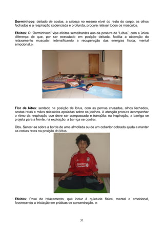 Dorminhoco: deitado de costas, a cabeça no mesmo nível do resto do corpo, os olhos
fechados e a respiração cadenciada e profunda, procure relaxar todos os músculos.

Efeitos: O “Dorminhoco” visa efeitos semelhantes aos da postura de “Lótus”, com a única
diferença de que, por ser executado em posição deitada, facilita a obtenção do
relaxamento muscular, intensificando a recuperação das energias física, mental
emocional.34




Flor de lótus: sentado na posição de lótus, com as pernas cruzadas, olhos fechados,
costas retas e mãos relaxadas apoiadas sobre os joelhos. A atenção procura acompanhar
o ritmo da respiração que deve ser compassada e tranqüila: na inspiração, a barriga se
projeta para a frente; na expiração, a barriga se contrai.

Obs. Sentar-se sobra a borda de uma almofada ou de um cobertor dobrado ajuda a manter
as costas retas na posição do lótus.




Efeitos: Pose de relaxamento, que induz à quietude física, mental e emocional,
favorecendo a iniciação em práticas de concentração. 35




                                          31
 