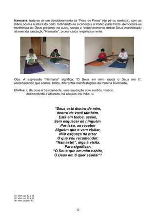 Namaste: trata-se de um desdobramento da “Pose de Prece” (de pé ou sentada), com as
mãos postas à altura do peito. Inclinando-se a cabeça e o tronco para frente, demonstra-se
reverência ao Deus presente no outro, sendo o reconhecimento desse Deus manifestado
através da saudação “Namaste”, pronunciada respeitosamente.




Obs. A expressão “Namaste” significa: “O Deus em mim saúda o Deus em ti”,
reconhecendo que somos, todos, diferentes manifestações da mesma Divindade.

Efeitos: Esta pose é basicamente, uma saudação com sentido místico,
         desenvolvida e utilizada, há séculos, na Índia. 36



                            “Deus está dentro de mim,
                              dentro de você também.
                               Está em todos, assim,
                            Sem esquecer de ninguém.
                                Por isso, ao receber
                            Alguém que o vem visitar,
                               Não esqueça de dizer
                              O que vou recomendar:
                             “Namaste!”, diga à visita,
                                  Para significar:
                           “O Deus que em mim habita,
                            O Deus em ti quer saudar”!




34- idem, pp. 62 e 63.
35- idem, pp. 64 e 65.
36- idem, pp.66 e 67.



                                           32
 