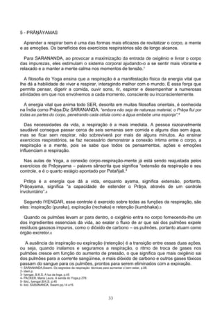 5 - PRĀŅĀYAMAS

  Aprender a respirar bem é uma das formas mais eficazes de revitalizar o corpo, a mente
e as emoções. Os benefícios dos exercícios respiratórios são de longo alcance.

  Para SARANANDA, ao provocar a maximização da entrada de oxigênio e livrar o corpo
das impurezas, eles estimulam o sistema corporal ajudando-o a se sentir mais vibrante e
relaxado e a manter a mente calma nos momentos de tensão.¹

  A filosofia do Yoga ensina que a respiração é a manifestação física da energia vital que
lhe dá a habilidade de viver e respirar, interagindo melhor com o mundo. É essa força que
permite pensar, digerir a comida, ouvir sons, rir, espirrar e desempenhar a numerosas
atividades em que nos envolvemos a cada momento, consciente ou inconscientemente.

  A energia vital que anima todo SER, descrita em muitas filosofias orientais, é conhecida
na Índia como Prāņa.Diz SARANANDA, “embora não seja de natureza material, o Prāņa flui por
todas as partes do corpo, penetrando cada célula como a água embebe uma esponja”.²

  Das necessidades da vida, a respiração é a mais imediata. A pessoa razoavelmente
saudável consegue passar cerca de seis semanas sem comida e alguns dias sem água,
mas se ficar sem respirar, não sobreviverá por mais de alguns minutos. Ao ensinar
exercícios respiratórios, se faz necessário demonstrar a conexão íntima entre o corpo, a
respiração e a mente, pois se sabe que todos os pensamentos, ações e emoções
influenciam a respiração.

  Nas aulas de Yoga, a conexão corpo-respiração-mente já está sendo reajustada pelos
exercícios de Prāņayama – palavra sânscrita que significa “extensão da respiração e seu
controle, e é o quarto estágio apontado por Patañjali.³

  Prāņa é a energia que dá a vida, enquanto ayama, significa extensão, portanto,
Prāņayama, significa “a capacidade de estender o Prāņa, através de um controle
involuntário”.4

  Segundo IYENGAR, esse controle é exercido sobre todas as funções da respiração, são
eles: inspiração (puraka), expiração (rechaka) e retenção (kumbhaka).5

  Quando os pulmões levam ar para dentro, o oxigênio entra no corpo fornecendo-lhe um
dos ingredientes essenciais da vida, ao exalar o fluxo de ar que sai dos pulmões expele
resíduos gasosos impuros, como o dióxido de carbono – os pulmões, portanto atuam como
órgão excretor.6

  A ausência da inspiração ou expiração (retenção) é a transição entre essas duas ações,
ou seja, quando inalamos e seguramos a respiração, o ritmo de troca de gases nos
pulmões cresce em função do aumento de pressão, o que significa que mais oxigênio sai
dos pulmões para a corrente sangüínea, e mais dióxido de carbono e outros gases tóxicos
passam do sangue para os pulmões, prontos para serem eliminados com a expiração.
1- SARANANDA,Swami. Os segredos da respiração: técnicas para aumentar o bem-estar, p.08.
2- idem,p.
3- Iyengar, B.K.S. A luz da Ioga, p.45
4- PACKER, Maria Laura. A senda do Yoga,p.278.
5- Ibid., Iyengar,B.K.S. p.45
6- ibid..SARANANDA, Swami,pp.14 e15.



                                                             33
 