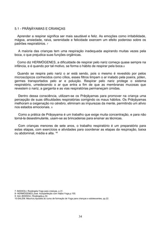 5.1 - PRĀŅĀYAMAS E CRIANÇAS

  Aprender a respirar significa ser mais saudável e feliz. As emoções como irritabilidade,
mágoa, ansiedade, raiva, serenidade e felicidade exercem um efeito poderoso sobre os
padrões respiratórios. 7

  A maioria das crianças tem uma respiração inadequada aspirando muitas vezes pela
boca, o que prejudica suas funções orgânicas.

  Como diz HERMÓGENES, a dificuldade de respirar pelo nariz começa quase sempre na
infância, e é quando por tal motivo, se forma o hábito de respirar pela boca.8

  Quando se respira pelo nariz o ar está sendo, pois o mesmo é revestido por pelos
microscópicos conhecidos como cílios, esses filtros limpam o ar inalado pela poeira, pólen,
germes transportados pelo ar e poluição. Respirar pelo nariz protege o sistema
respiratório, umedecendo o ar que entra a fim de que as membranas mucosas que
revestem o nariz, a garganta e as vias respiratórias permaneçam úmidas.

  Dentro dessa consciência, utilizam-se os Prāņāyamas para promover na criança uma
percepção de suas dificuldades respiratórias corrigindo os maus hábitos. Os Prāņāyamas
melhoram a oxigenação no cérebro, eliminam as impurezas da mente, permitindo um alívio
nos estados emocionais. 9

   Como a prática de Prāņayama é um trabalho que exige muita concentração, e para não
torná-la desestimulante, usam-se as brincadeiras para ensinar as técnicas.

  Com crianças menores de sete anos, o trabalho respiratório é um preparatório para
estas etapas, com exercícios e atividades para coordenar as etapas da respiração, baixa
ou abdominal, média e alta. ¹º




7- BASSOLI, Rosângela.Yoga para crianças, p.31.
8- HERMÓGENES,José. Autoperfeição com Haţha Yoga,p.100.
9- ibid.,BASSOLI, Rosângela,p.32.
10-SALEM, Maurício.Apostila do curso de formação de Yoga para crianças e adolescentes, pp.22.




                                                               34
 
