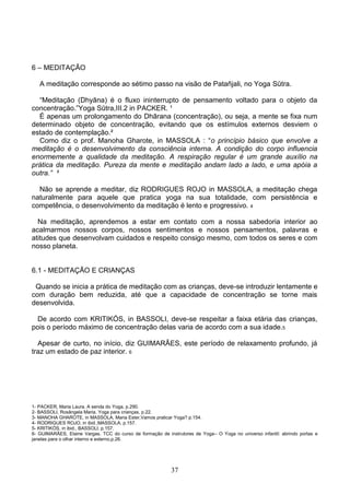 6 – MEDITAÇÃO

   A meditação corresponde ao sétimo passo na visão de Patañjali, no Yoga Sūtra.

  “Meditação (Dhyāna) é o fluxo ininterrupto de pensamento voltado para o objeto da
concentração.”Yoga Sūtra,III.2 in PACKER. ¹
  É apenas um prolongamento do Dhārana (concentração), ou seja, a mente se fixa num
determinado objeto de concentração, evitando que os estímulos externos desviem o
estado de contemplação.²
  Como diz o prof. Manoha Gharote, in MASSOLA : “o princípio básico que envolve a
meditação é o desenvolvimento da consciência interna. A condição do corpo influencia
enormemente a qualidade da meditação. A respiração regular é um grande auxílio na
prática da meditação. Pureza da mente e meditação andam lado a lado, e uma apóia a
outra.” ³

  Não se aprende a meditar, diz RODRIGUES ROJO in MASSOLA, a meditação chega
naturalmente para aquele que pratica yoga na sua totalidade, com persistência e
competência, o desenvolvimento da meditação é lento e progressivo. 4

  Na meditação, aprendemos a estar em contato com a nossa sabedoria interior ao
acalmarmos nossos corpos, nossos sentimentos e nossos pensamentos, palavras e
atitudes que desenvolvam cuidados e respeito consigo mesmo, com todos os seres e com
nosso planeta.


6.1 - MEDITAÇÃO E CRIANÇAS

 Quando se inicia a prática de meditação com as crianças, deve-se introduzir lentamente e
com duração bem reduzida, até que a capacidade de concentração se torne mais
desenvolvida.

  De acordo com KRITIKÓS, in BASSOLI, deve-se respeitar a faixa etária das crianças,
pois o período máximo de concentração delas varia de acordo com a sua idade.5

  Apesar de curto, no início, diz GUIMARÃES, este período de relaxamento profundo, já
traz um estado de paz interior. 6




1- PACKER, Maria Laura. A senda do Yoga, p.290.
2- BASSOLI, Rosângela Maria. Yoga para crianças, p.22.
3- MANOHA GHAROTE, in MASSOLA, Maria Ester,Vamos praticar Yoga? p.154.
4- RODRIGUES ROJO, in ibid.,MASSOLA, p.157.
5- KRITIKÓS, in ibid., BASSOLI, p.157.
6- GUIMARÃES, Elaine Vargas. TCC do curso de formação de instrutores de Yoga– O Yoga no universo infantil: abrindo portas e
janelas para o olhar interno e externo,p.26.




                                                           37
 