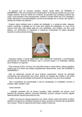 É possível que as crianças meditem, mesmo sendo difícil, diz ROZMAN in
GUIMARÃES, e isso só é possível com autodisciplina. A criança que medita cria uma auto-
imagem positiva, torna-se mestre de si mesma, ao perceber que conseguiu acalmar seu
corpo, suas emoções e seus pensamentos, mantém o contato direto com o Eu verdadeiro,
então, reconhece a sua personalidade, sua forma de interagir com o mundo, sem perder o
sentido de unidade, de essência. 7

  Existem vários métodos para a prática de meditação, e o sentar-se ereto, relaxado,
imóvel, mantendo a atenção em um único foco (objeto de meditação), é o que há de
comum entre eles, este objeto pode ser uma respiração, uma imagem, um som, uma
palavra, um sentimento...o importante é manter-se concentrado no objeto escolhido
durante um certo período de tempo.




  Enquanto medita, a criança desenvolve outro instrumento importante: a concentração,
denominada em sânscrito de Dhārana, que é o primeiro passo, e a meditação, definida
como Dhyāna, é o segundo.

 Para crianças de 06 a 10 anos, já é mais fácil manter a mente atenta, adoram desafios,
mesmo que sua mente não esteja completamente desenvolvida, como cita ROZMAN in
GUIMARÃES. 8

  Elas se relacionam através de seus próprios sentimentos, através da absorção
inconsciente dos sentimentos dos outros, através da imitação dos adultos e de outras
crianças, através de assimilação inconsciente de impressões e de seus cinco sentidos.

  Daí a importância da concentração e até da visualização na meditação, envolver a
audição, olfato, paladar e tato.

  Como exemplo:

  - Audição: sentados com as pernas cruzadas, mãos apoiados nas pernas, ouvir
barulhos de pássaros, palmas, conversas distantes, buzinas, crianças sorrindo, alguém
batendo palmas, barulho das ondas do mar;

  - Olfato: dar para as crianças saquinhos com vários cheiros, pedir para fechar os olhos,
distribuir os saquinhos e identificar através do cheiro, guardar na memória até compartilhar
com o grupo. Trocar os saquinhos entre elas e repetir o exercício;



                                            38
 