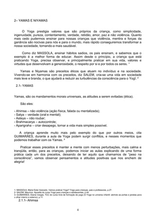 2– YAMAS E NIYAMAS


     O Yoga prestigia valores que são próprios da criança, como simplicidade,
ingenuidade, pureza, contentamento, verdade, retidão, amor, paz e não violência. Quanto
mais cedo pudermos ensinar para nossas crianças que violência, mentira e forças da
ganância são nocivas para nós e para o mundo, mais rápido conseguiremos transformar a
nossa sociedade, tornando-a mais saudável.

      Como diz MASSOLA, ensinar hábitos sadios, os pais ensinam, e sabemos que o
exemplo é a melhor forma de educar. Assim desde o princípio, a criança que está
praticando Yoga, precisa observar, e principalmente praticar em sua vida, valores e
virtudes que desenvolvam a generosidade, o respeito por si e por todos os seres. ¹

    Yamas e Niyamas são preceitos éticos que atuam no indivíduo e na sociedade.
Vivendo-se em harmonia com os preceitos, diz SALEM, cria-se uma vida em sociedade
mais leve e branda, o que ajudará a reduzir as turbulências da consciência para o Yogī. ²

 2.1- YAMAS


Yamas, são os mandamentos morais universais, as atitudes a serem evitadas (ética).

      São eles:

- Ahimsa – não violência (ação física, falada ou mentalizada);
- Satya – verdade (oral e mental);
- Asteya – não roubar;
- Brahmacarya – autocontrole;
- Aparigraha – criar desapego, tornar a vida mais simples possível.

   A criança aprende muito mais pelo exemplo do que por outros meios, cita
GUIMARÃES, durante a aula de Yoga podem surgir conflitos, e nesses momentos que
podemos trabalhar com os Yamas. ³

     Praticar esses preceitos é manter a mente com menos perturbações, mais calma e
tranqüila, então, para as crianças, podemos iniciar as aulas explicando de uma forma
prática cada um dos preceitos, deixando de ter aquilo que chamamos de “peso na
consciência”, vamos observar pensamentos e atitudes positivas que nos enchem de
alegria!




1- MASSOLA, Maria Ester Azevedo. Vamos praticar Yoga? Yoga para crianças, pais e professores, p.27.
2- SALEM, Maurício. Apostila do curso Yoga para crianças e adolescentes, p.44.
3- GUIMARÃES, Elaine Vargas. TCC do curso livre de formação de yoga (O Yoga no universo infantil: abrindo as portas e janelas para
o olhar interno e externo), p.11
    2.1.1- Ahimsa


                                                                4
 